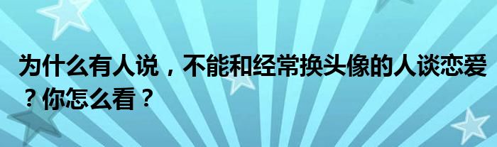 为什么有人说，不能和经常换头像的人谈恋爱？你怎么看？