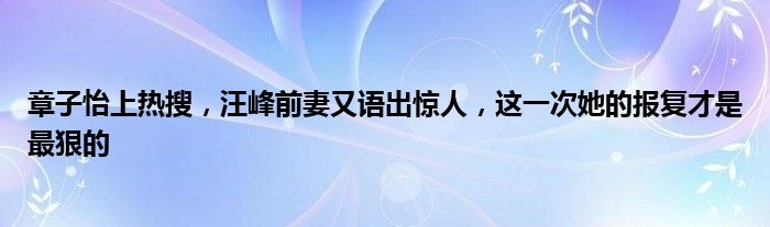 章子怡上热搜，汪峰前妻又语出惊人，这一次她的报复才是最狠的