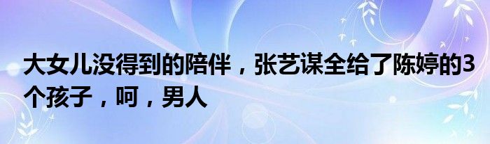 大女儿没得到的陪伴，张艺谋全给了陈婷的3个孩子，呵，男人