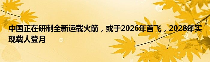 中国正在研制全新运载火箭，或于2026年首飞，2028年实现载人登月