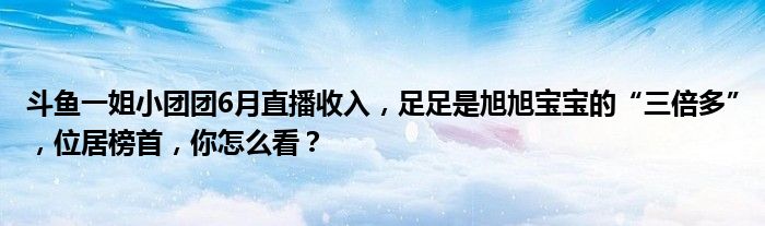 斗鱼一姐小团团6月直播收入，足足是旭旭宝宝的“三倍多”，位居榜首，你怎么看？