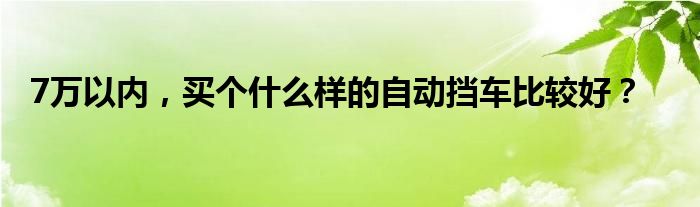 7万以内，买个什么样的自动挡车比较好？