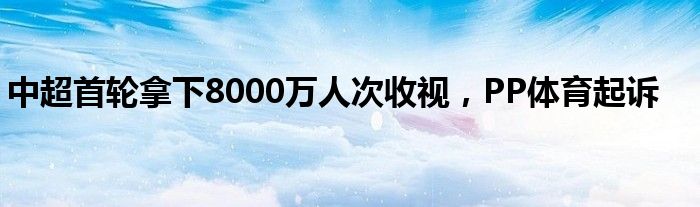 中超首轮拿下8000万人次收视，PP体育起诉