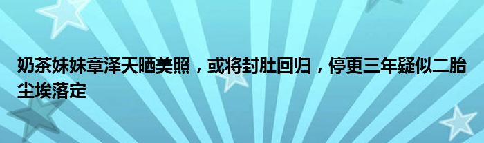 奶茶妹妹章泽天晒美照，或将封肚回归，停更三年疑似二胎尘埃落定