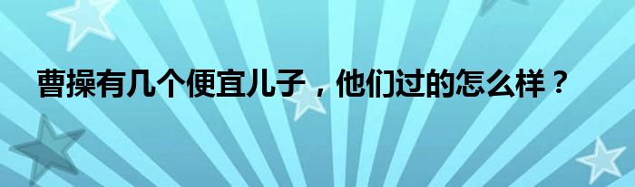 曹操有几个便宜儿子，他们过的怎么样？