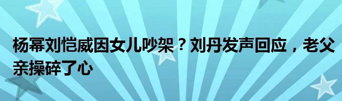 杨幂刘恺威因女儿吵架？刘丹发声回应，老父亲操碎了心