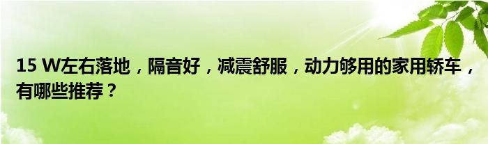 15 W左右落地，隔音好，减震舒服，动力够用的家用轿车，有哪些推荐？