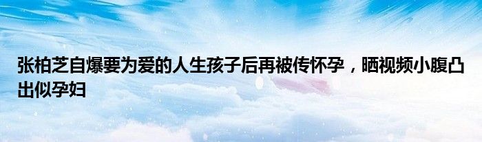 张柏芝自爆要为爱的人生孩子后再被传怀孕，晒视频小腹凸出似孕妇