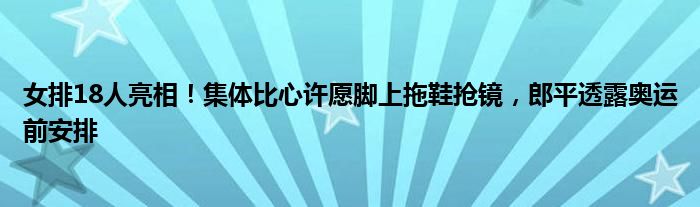 女排18人亮相！集体比心许愿脚上拖鞋抢镜，郎平透露奥运前安排