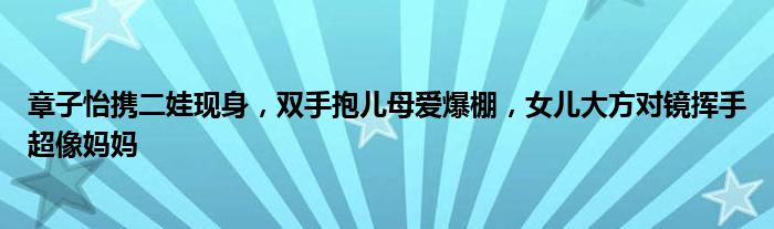 章子怡携二娃现身，双手抱儿母爱爆棚，女儿大方对镜挥手超像妈妈