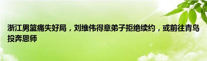 浙江男篮痛失好局，刘维伟得意弟子拒绝续约，或前往青岛投奔恩师