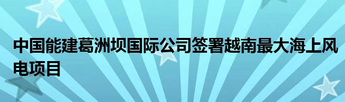 中国能建葛洲坝国际公司签署越南最大海上风电项目