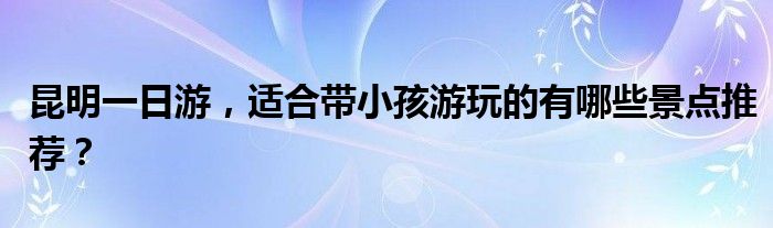 昆明一日游，适合带小孩游玩的有哪些景点推荐？