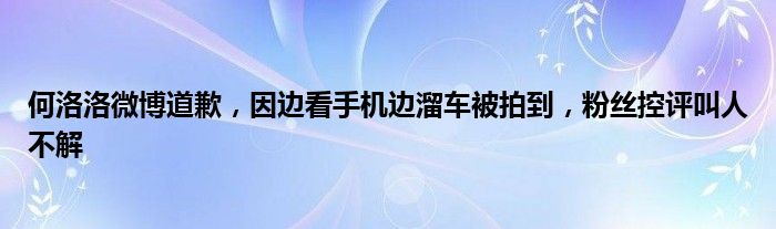 何洛洛微博道歉，因边看手机边溜车被拍到，粉丝控评叫人不解