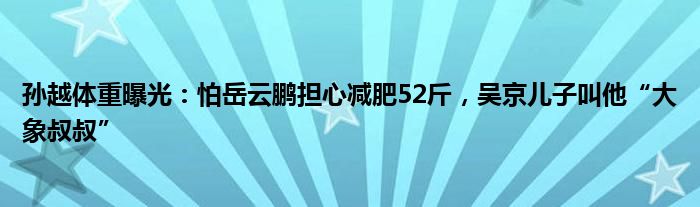 孙越体重曝光：怕岳云鹏担心减肥52斤，吴京儿子叫他“大象叔叔”