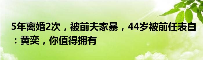 5年离婚2次，被前夫家暴，44岁被前任表白：黄奕，你值得拥有