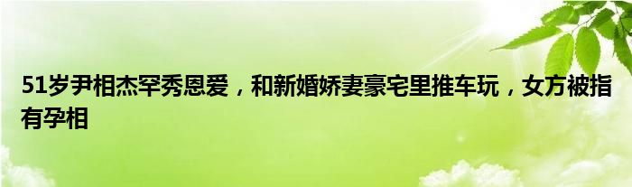 51岁尹相杰罕秀恩爱，和新婚娇妻豪宅里推车玩，女方被指有孕相