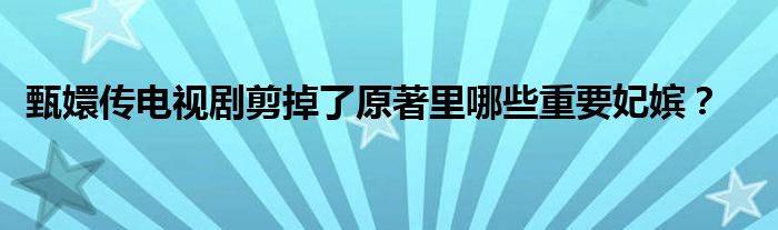 甄嬛传电视剧剪掉了原著里哪些重要妃嫔？