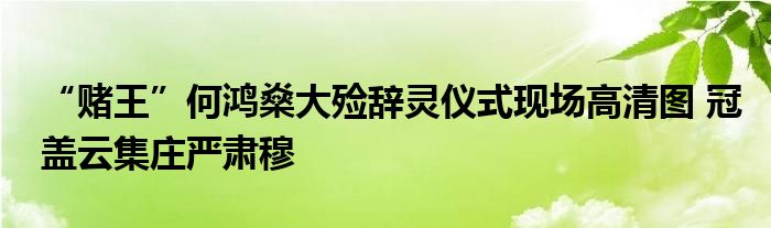 “赌王”何鸿燊大殓辞灵仪式现场高清图 冠盖云集庄严肃穆