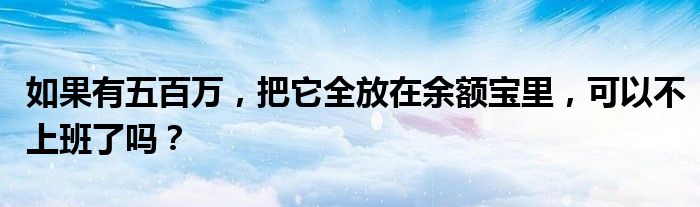 如果有五百万，把它全放在余额宝里，可以不上班了吗？