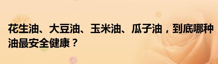 花生油、大豆油、玉米油、瓜子油，到底哪种油最安全健康？