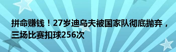 拼命赚钱！27岁迪乌夫被国家队彻底抛弃，三场比赛扣球256次