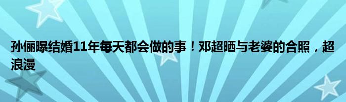 孙俪曝结婚11年每天都会做的事！邓超晒与老婆的合照，超浪漫