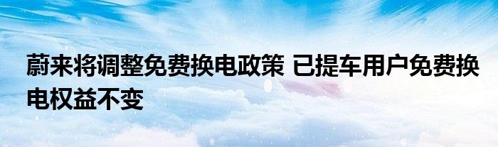 蔚来将调整免费换电政策 已提车用户免费换电权益不变