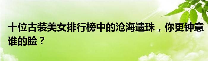 十位古装美女排行榜中的沧海遗珠，你更钟意谁的脸？