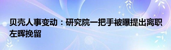 贝壳人事变动：研究院一把手被曝提出离职 左晖挽留