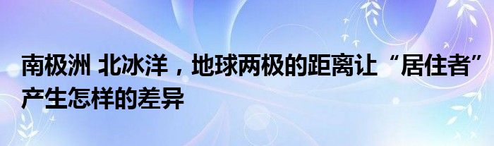 南极洲 北冰洋，地球两极的距离让“居住者”产生怎样的差异