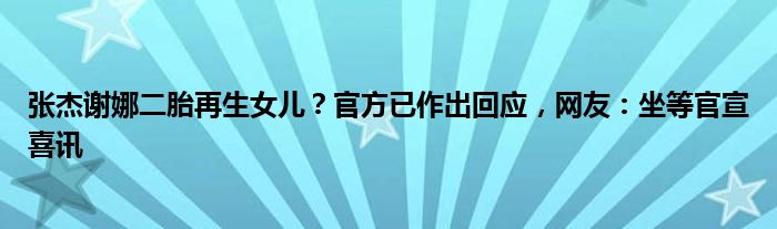 张杰谢娜二胎再生女儿？官方已作出回应，网友：坐等官宣喜讯