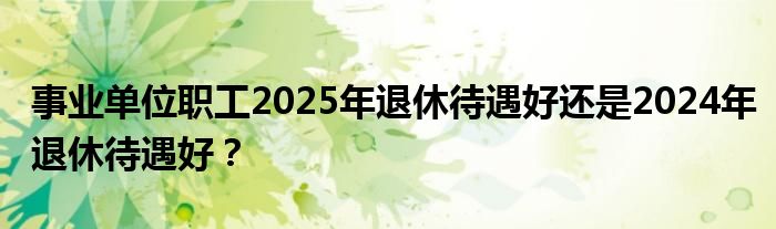 事业单位职工2025年退休待遇好还是2024年退休待遇好？