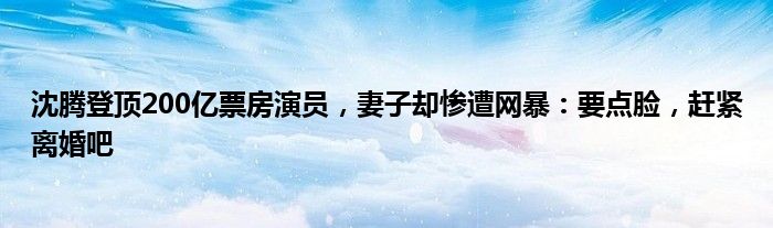 沈腾登顶200亿票房演员，妻子却惨遭网暴：要点脸，赶紧离婚吧