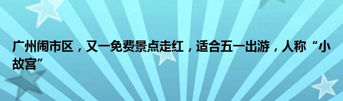 广州闹市区，又一免费景点走红，适合五一出游，人称“小故宫”