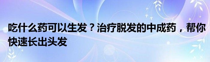 吃什么药可以生发？治疗脱发的中成药，帮你快速长出头发