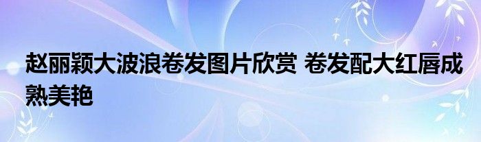 赵丽颖大波浪卷发图片欣赏 卷发配大红唇成熟美艳