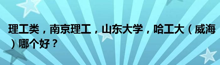 理工类，南京理工，山东大学，哈工大（威海）哪个好？