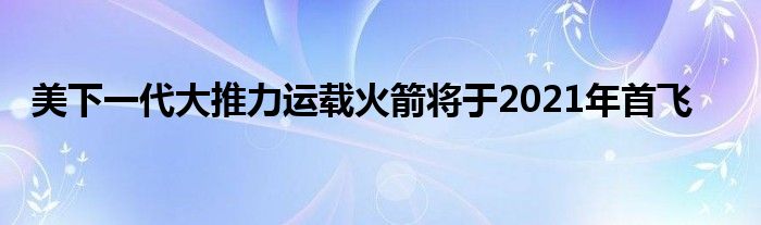 美下一代大推力运载火箭将于2021年首飞