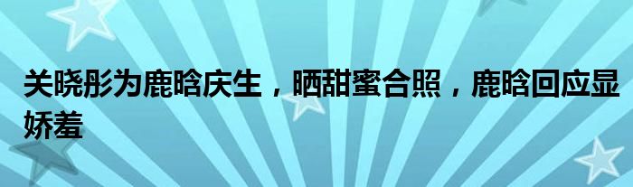 关晓彤为鹿晗庆生，晒甜蜜合照，鹿晗回应显娇羞