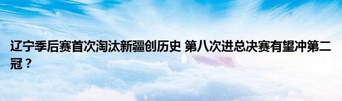 辽宁季后赛首次淘汰新疆创历史 第八次进总决赛有望冲第二冠？