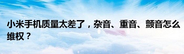 小米手机质量太差了，杂音、重音、颤音怎么维权？