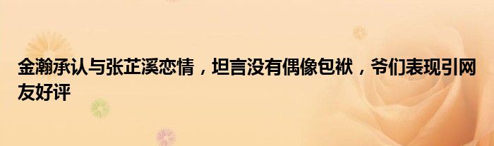 金瀚承认与张芷溪恋情，坦言没有偶像包袱，爷们表现引网友好评