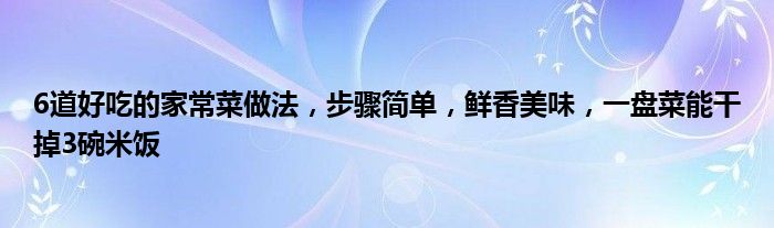 6道好吃的家常菜做法，步骤简单，鲜香美味，一盘菜能干掉3碗米饭