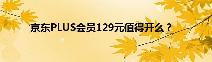 京东PLUS会员129元值得开么？