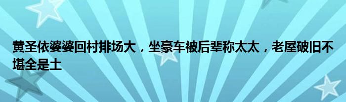 黄圣依婆婆回村排场大，坐豪车被后辈称太太，老屋破旧不堪全是土