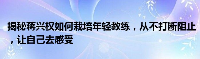 揭秘蒋兴权如何栽培年轻教练，从不打断阻止，让自己去感受