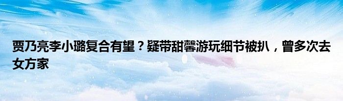 贾乃亮李小璐复合有望？疑带甜馨游玩细节被扒，曾多次去女方家