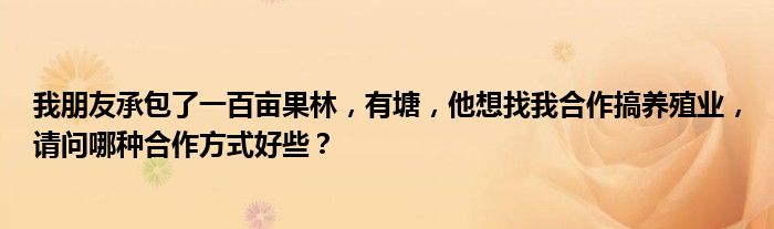 我朋友承包了一百亩果林，有塘，他想找我合作搞养殖业，请问哪种合作方式好些？