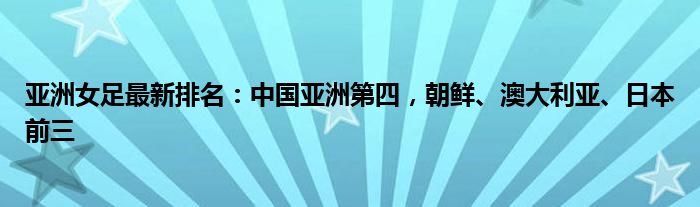 亚洲女足最新排名：中国亚洲第四，朝鲜、澳大利亚、日本前三